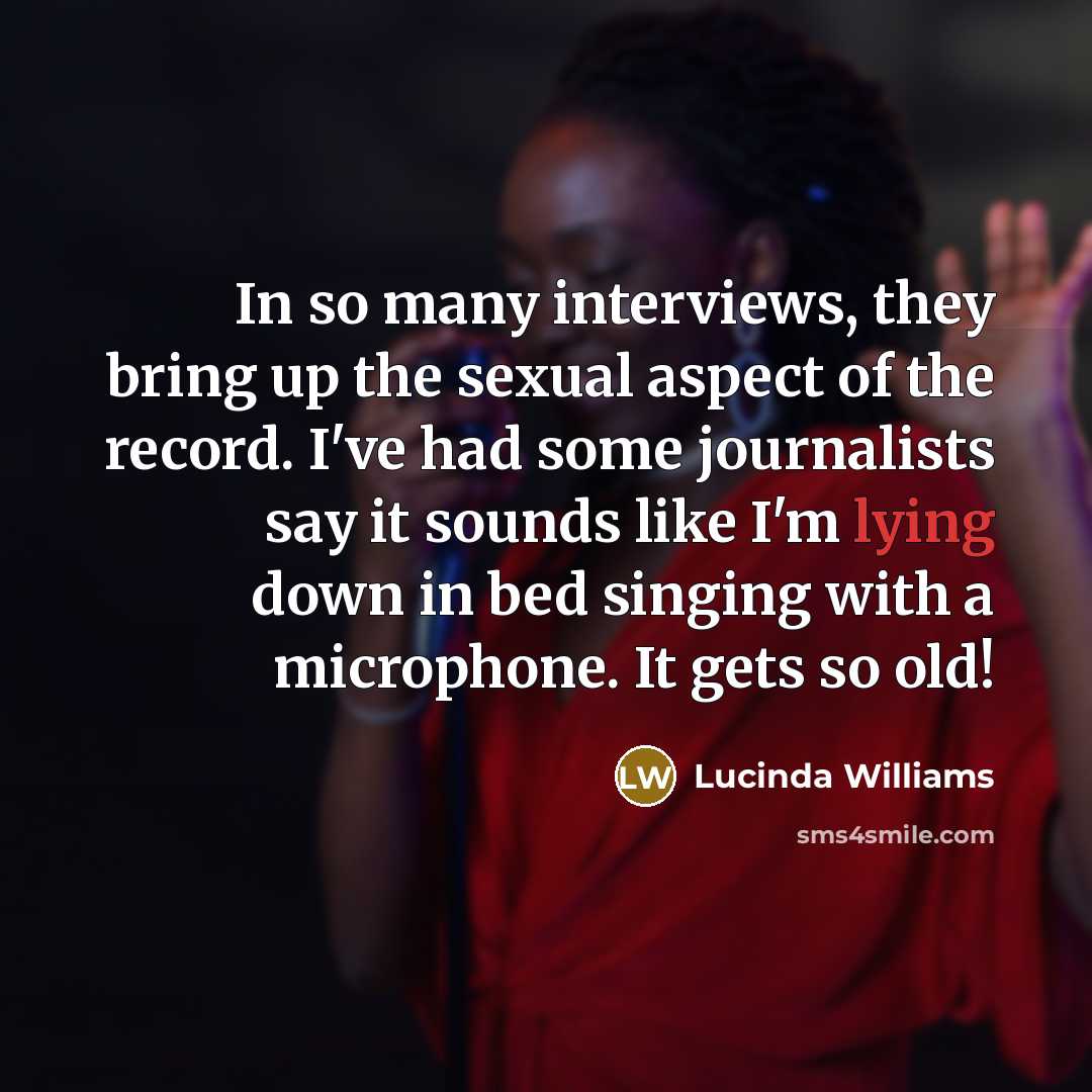 “In so many interviews, they bring up the sexual aspect of the record. I've had some journalists say it sounds like I'm lying down in bed singing with a microphone. It gets so old!” quote by Lucinda Williams