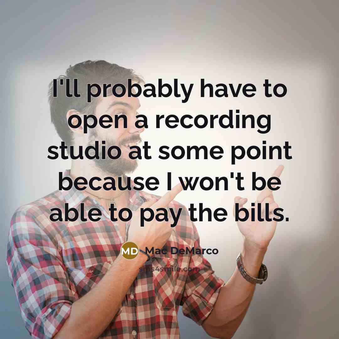 “I'll probably have to open a recording studio at some point because I won't be able to pay the bills.” quote by Mac DeMarco