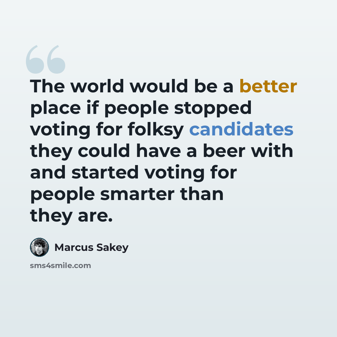 “The world would be a better place if people stopped voting for folksy candidates they could have a beer with and started voting for people smarter than they are.” quote by Marcus Sakey