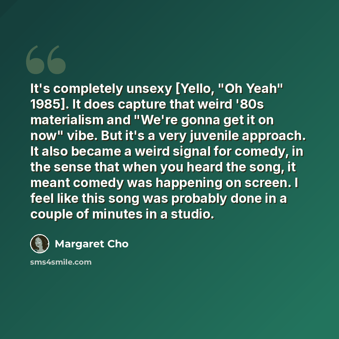 “It's completely unsexy [Yello, "Oh Yeah" 1985]. It does capture that weird '80s materialism and "We're gonna get it on now" vibe. But it's a very juvenile approach. It also became a weird signal for comedy, in the sense that when you heard the song, it meant comedy was happening on screen. I feel…” quote by Margaret Cho