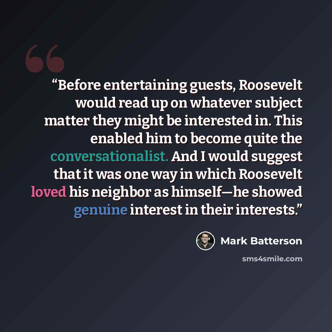 “Before entertaining guests, Roosevelt would read up on whatever subject matter they might be interested in. This enabled him to become quite the conversationalist. And I would suggest that it was one way in which Roosevelt loved his neighbor as himself—he showed genuine interest in their interests.” quote by Mark Batterson