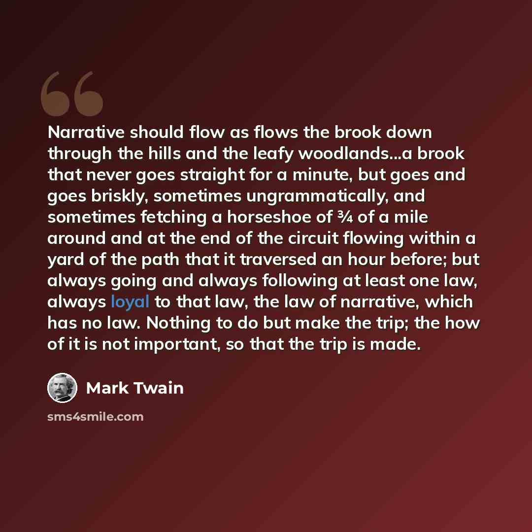 “Narrative should flow as flows the brook down through the hills and the leafy woodlands...a brook that never goes straight for a minute, but goes and goes briskly, sometimes ungrammatically, and sometimes fetching a horseshoe of ¾ of a mile around and at the end of the circuit flowing within a…” quote by Mark Twain