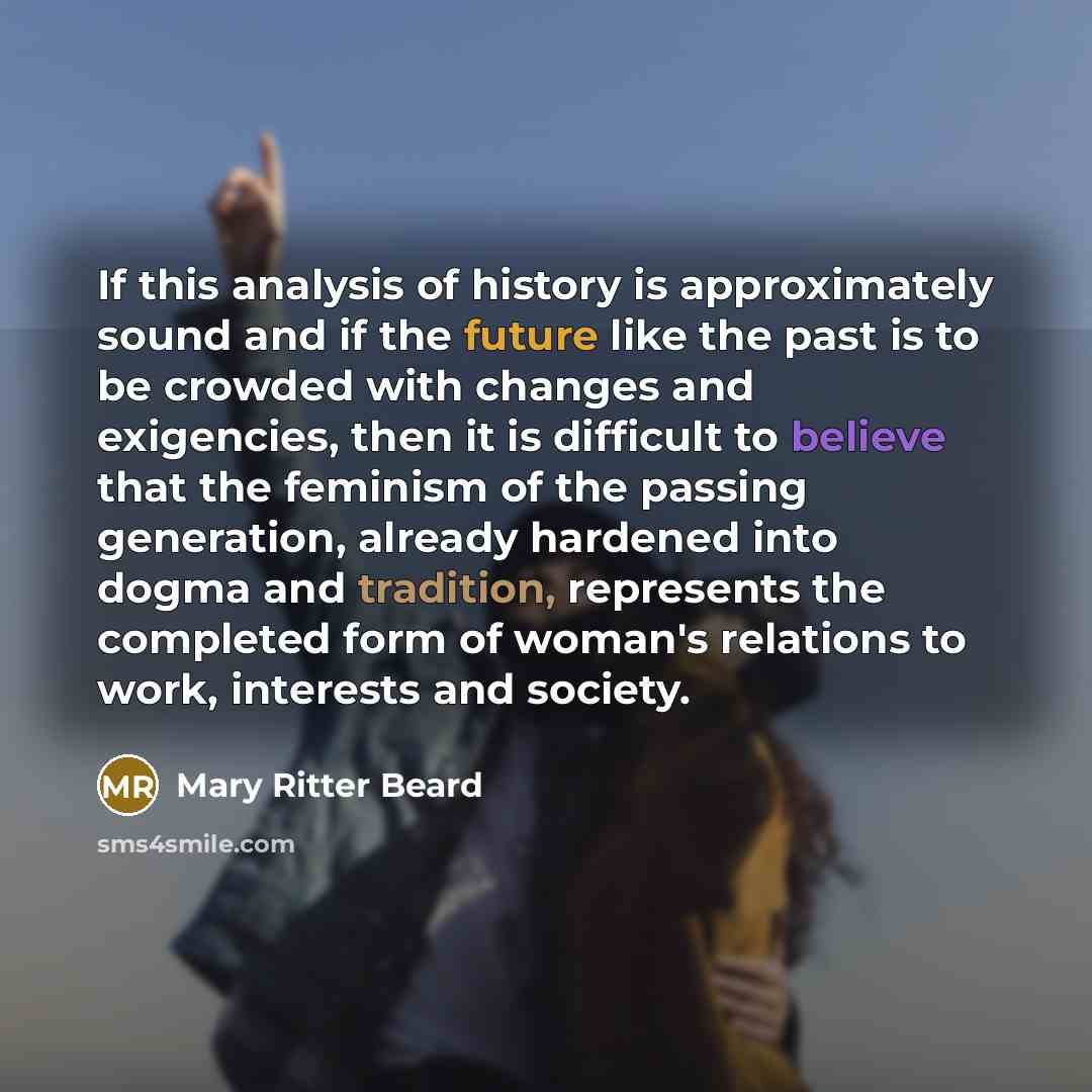 “If this analysis of history is approximately sound and if the future like the past is to be crowded with changes and exigencies, then it is difficult to believe that the feminism of the passing generation, already hardened into dogma and tradition, represents the completed form of woman's…” quote by Mary Ritter Beard