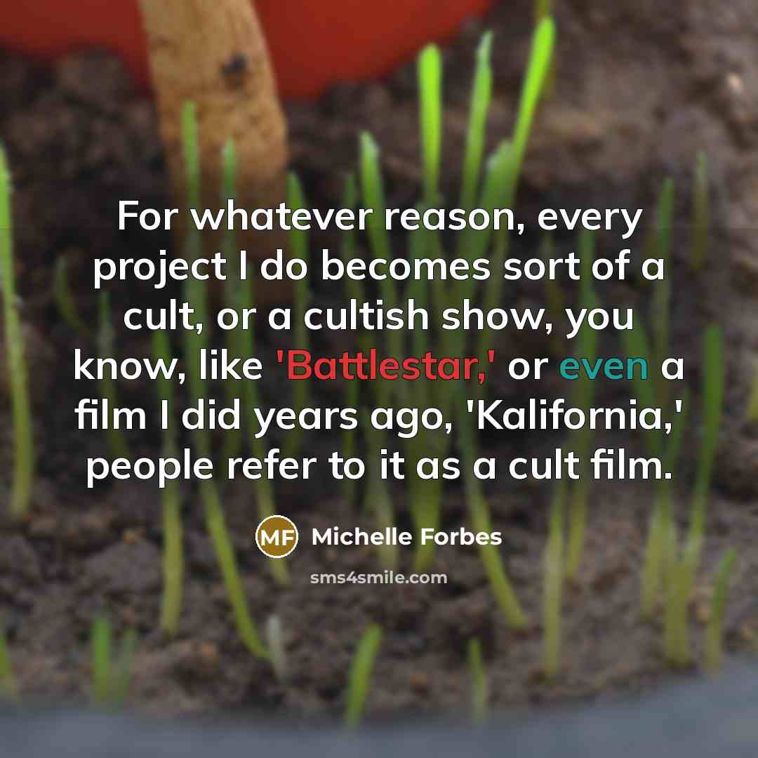 “For whatever reason, every project I do becomes sort of a cult, or a cultish show, you know, like 'Battlestar,' or even a film I did years ago, 'Kalifornia,' people refer to it as a cult film.” quote by Michelle Forbes