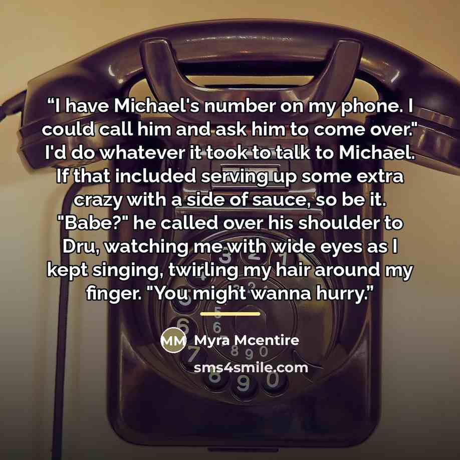 “I have Michael's number on my phone. I could call him and ask him to come over." I'd do whatever it took to talk to Michael. If that included serving up some extra crazy with a side of sauce, so be it. "Babe?" he called over his shoulder to Dru, watching me with wide eyes as I kept singing…” quote by Myra McEntire