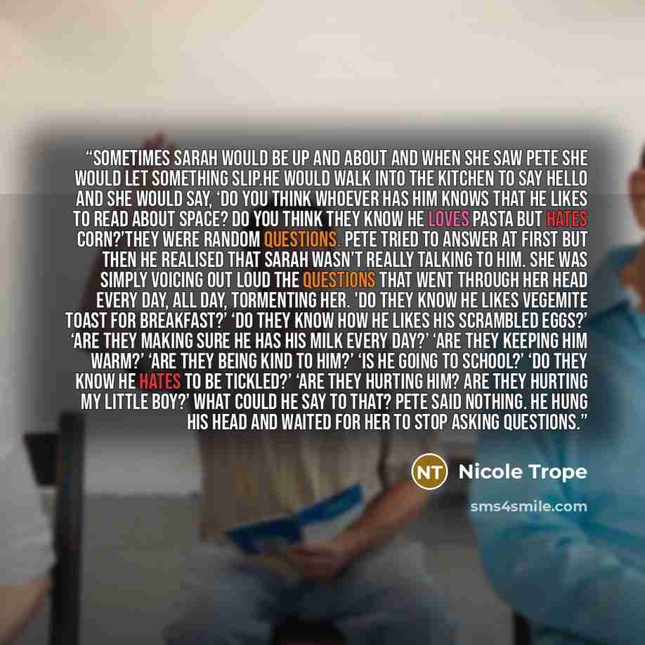 “Sometimes Sarah would be up and about and when she saw Pete she would let something slip.He would walk into the kitchen to say hello and she would say, ‘Do you think whoever has him knows that he likes to read about space? Do you think they know he loves pasta but hates corn?’They were random…” quote by Nicole Trope