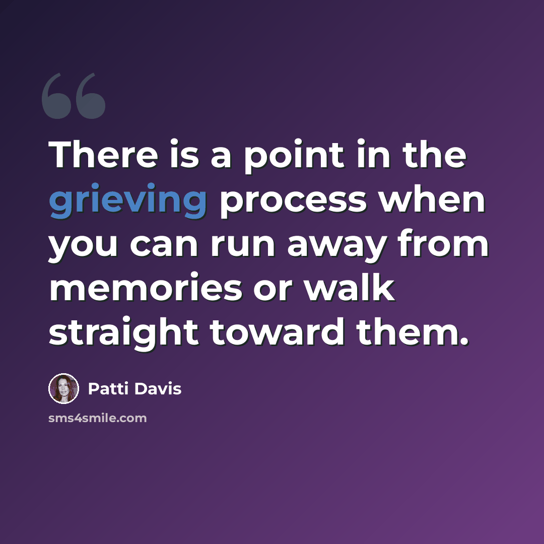 “There is a point in the grieving process when you can run away from memories or walk straight toward them.” quote by Patti Davis