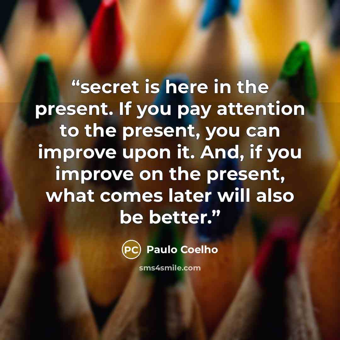 “secret is here in the present. If you pay attention to the present, you can improve upon it. And, if you improve on the present, what comes later will also be better.” quote by Paulo Coelho