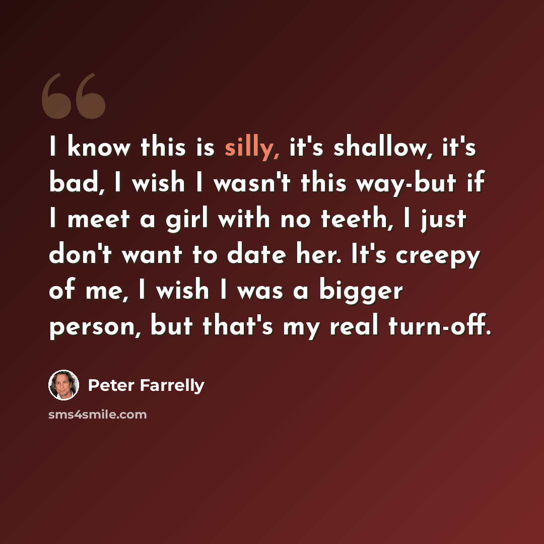 “I know this is silly, it's shallow, it's bad, I wish I wasn't this way-but if I meet a girl with no teeth, I just don't want to date her. It's creepy of me, I wish I was a bigger person, but that's my real turn-off.” quote by Peter Farrelly
