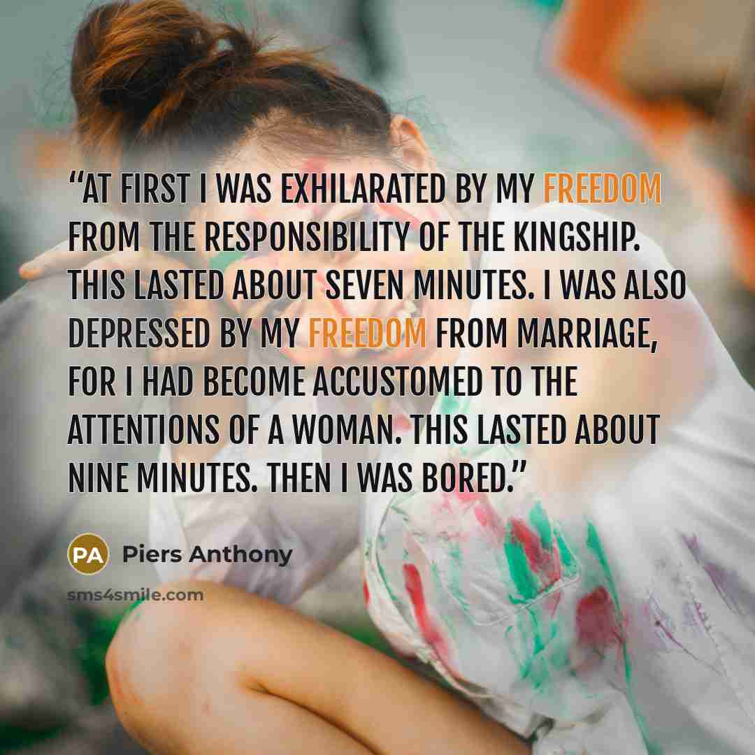 “At first I was exhilarated by my freedom from the responsibility of the kingship. This lasted about seven minutes. I was also depressed by my freedom from marriage, for I had become accustomed to the attentions of a woman. This lasted about nine minutes. Then I was bored.” quote by Piers Anthony
