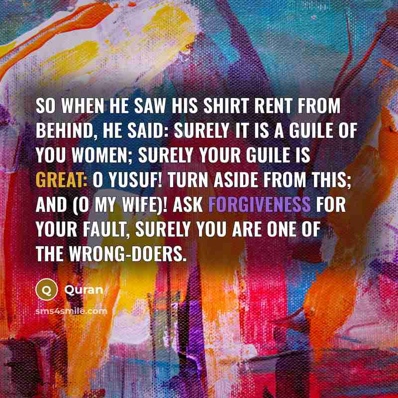 “So when he saw his shirt rent from behind, he said: Surely it is a guile of you women; surely your guile is great: O Yusuf! turn aside from this; and (O my wife)! ask forgiveness for your fault, surely you are one of the wrong-doers.” quote by Quran
