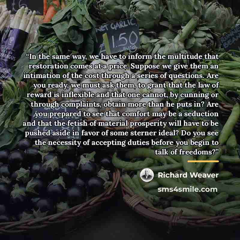 “In the same way, we have to inform the multitude that restoration comes at a price. Suppose we give them an intimation of the cost through a series of questions. Are you ready, we must ask them, to grant that the law of reward is inflexible and that one cannot, by cunning or through complaints…” quote by Richard Weaver