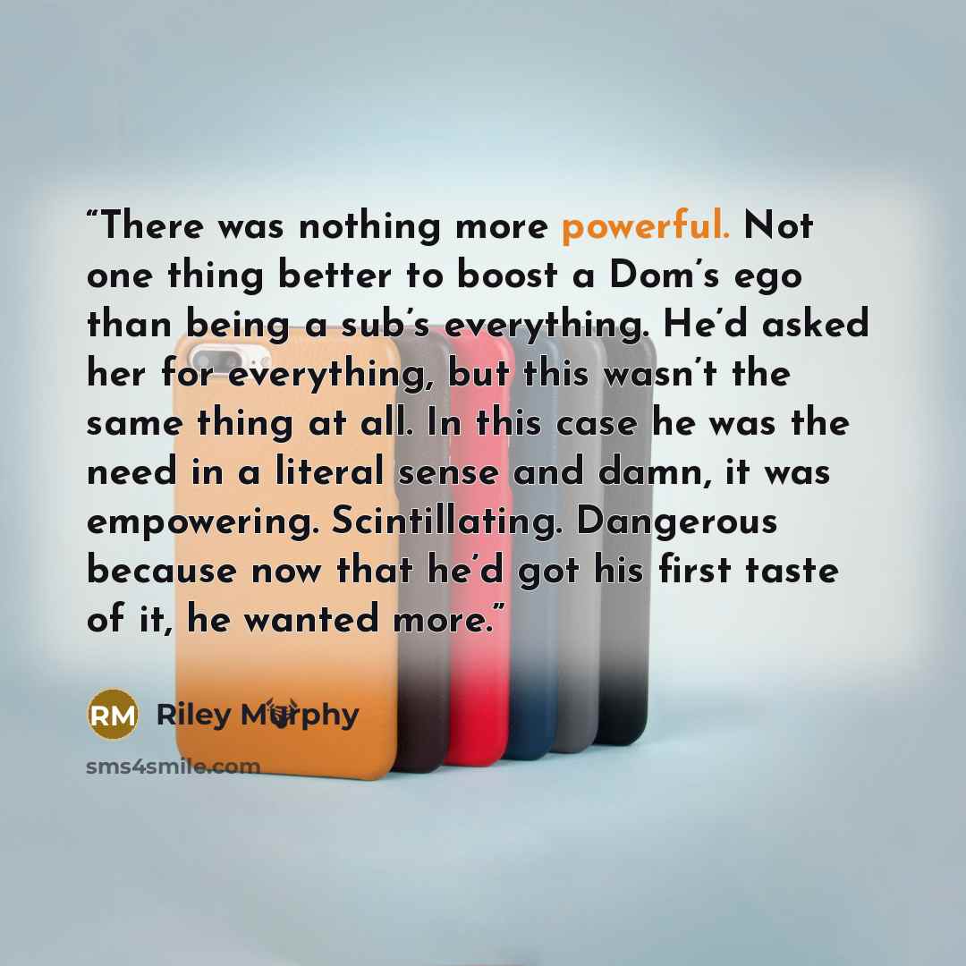 “There was nothing more powerful. Not one thing better to boost a Dom’s ego than being a sub’s everything. He’d asked her for everything, but this wasn’t the same thing at all. In this case he was the need in a literal sense and damn, it was empowering. Scintillating. Dangerous because now that…” quote by Riley Murphy