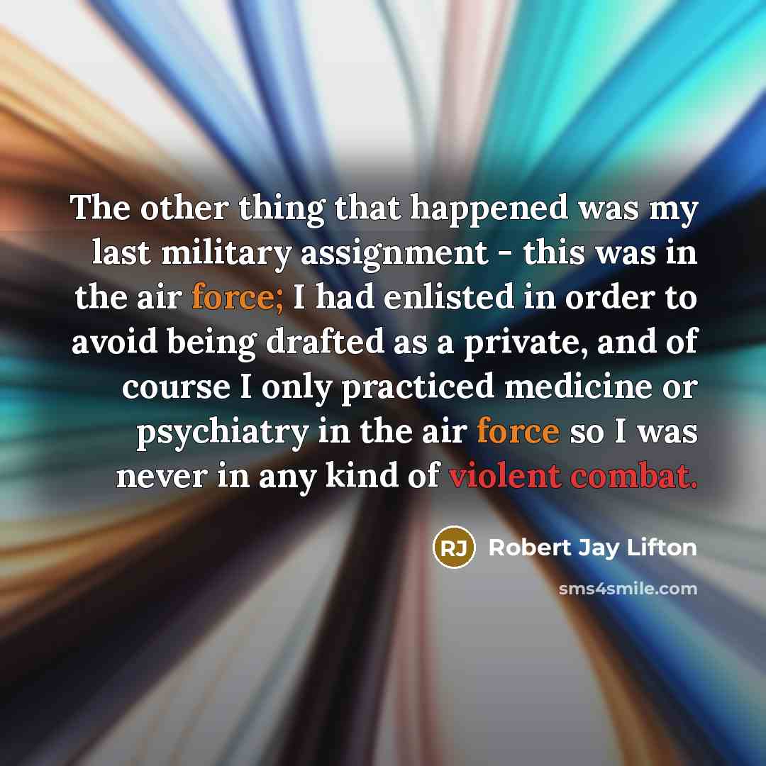 “The other thing that happened was my last military assignment - this was in the air force; I had enlisted in order to avoid being drafted as a private, and of course I only practiced medicine or psychiatry in the air force so I was never in any kind of violent combat.” quote by Robert Jay Lifton