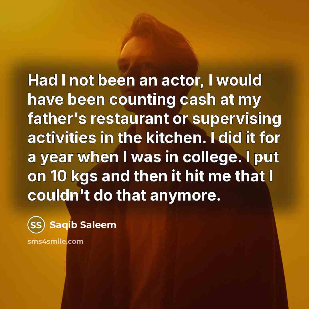 “Had I not been an actor, I would have been counting cash at my father's restaurant or supervising activities in the kitchen. I did it for a year when I was in college. I put on 10 kgs and then it hit me that I couldn't do that anymore.” quote by Saqib Saleem