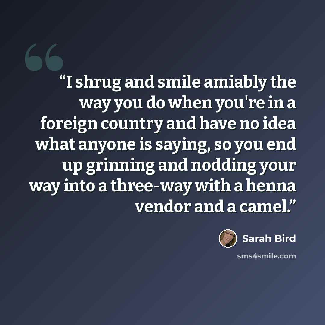 “I shrug and smile amiably the way you do when you're in a foreign country and have no idea what anyone is saying, so you end up grinning and nodding your way into a three-way with a henna vendor and a camel.” quote by Sarah Bird