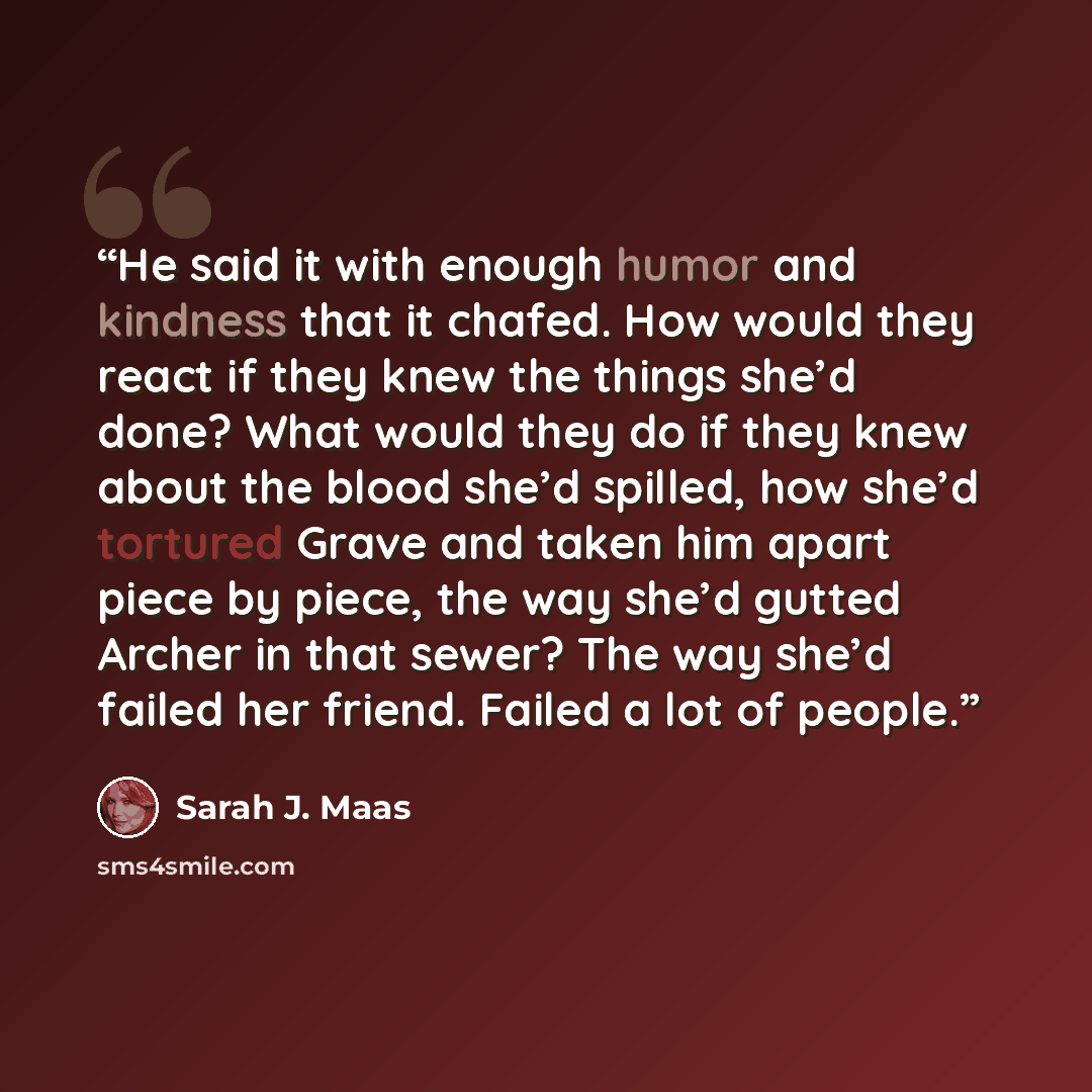 “He said it with enough humor and kindness that it chafed. How would they react if they knew the things she’d done? What would they do if they knew about the blood she’d spilled, how she’d tortured Grave and taken him apart piece by piece, the way she’d gutted Archer in that sewer? The way she’d…” quote by Sarah J. Maas