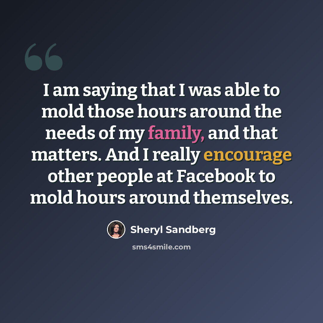 “I am saying that I was able to mold those hours around the needs of my family, and that matters. And I really encourage other people at Facebook to mold hours around themselves.” quote by Sheryl Sandberg