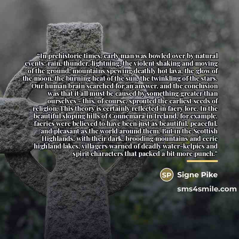 “In prehistoric times, early man was bowled over by natural events: rain, thunder, lightning, the violent shaking and moving of the ground, mountains spewing deathly hot lava, the glow of the moon, the burning heat of the sun, the twinkling of the stars. Our human brain searched for an answer, and…” quote by Signe Pike