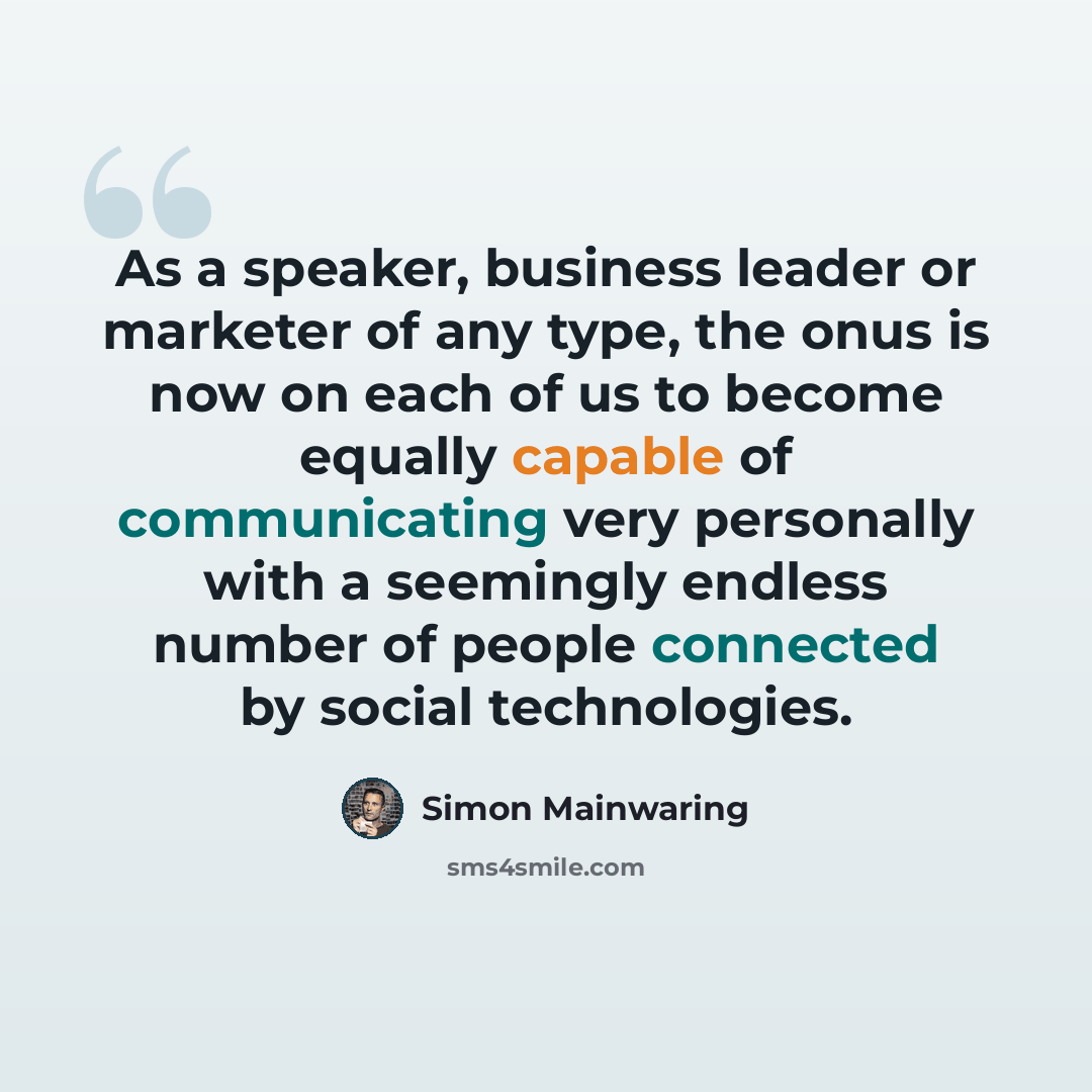 “As a speaker, business leader or marketer of any type, the onus is now on each of us to become equally capable of communicating very personally with a seemingly endless number of people connected by social technologies.” quote by Simon Mainwaring