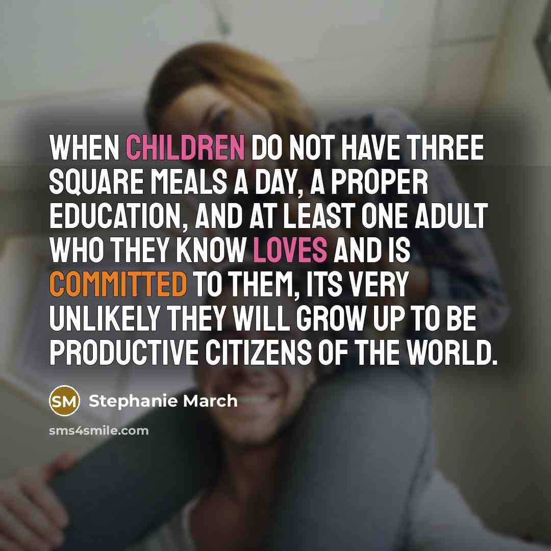 “When children do not have three square meals a day, a proper education, and at least one adult who they know loves and is committed to them, its very unlikely they will grow up to be productive citizens of the world.” quote by Stephanie March