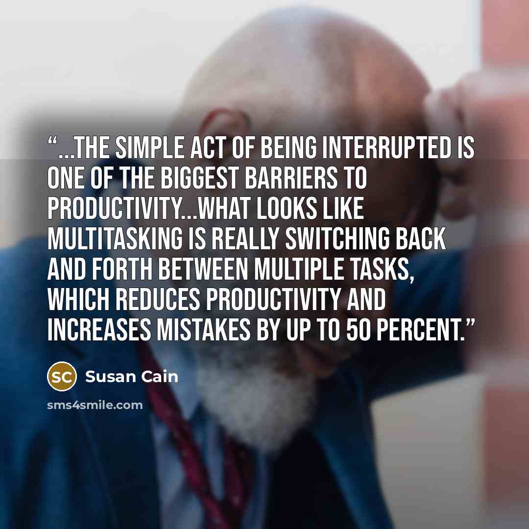 “...the simple act of being interrupted is one of the biggest barriers to productivity...What looks like multitasking is really switching back and forth between multiple tasks, which reduces productivity and increases mistakes by up to 50 percent.” quote by Susan Cain