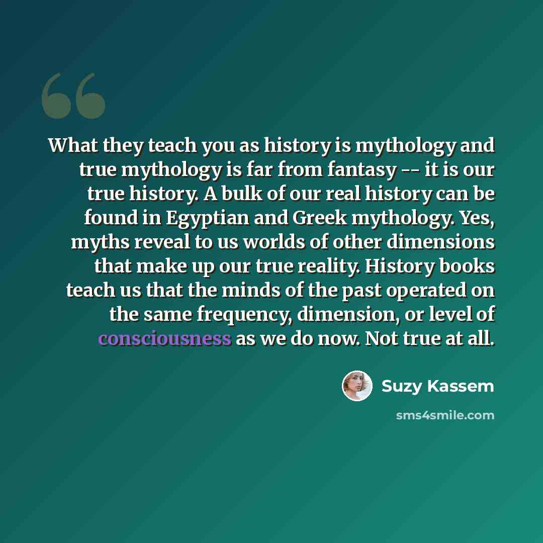 “What they teach you as history is mythology and true mythology is far from fantasy -- it is our true history. A bulk of our real history can be found in Egyptian and Greek mythology. Yes, myths reveal to us worlds of other dimensions that make up our true reality. History books teach us that the…” quote by Suzy Kassem