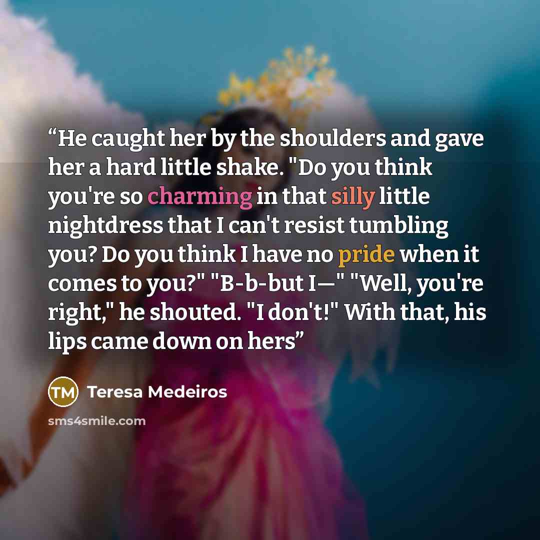 “He caught her by the shoulders and gave her a hard little shake. "Do you think you're so charming in that silly little nightdress that I can't resist tumbling you? Do you think I have no pride when it comes to you?" "B-b-but I—" "Well, you're right," he shouted. "I don't!" With that, his lips came…” quote by Teresa Medeiros