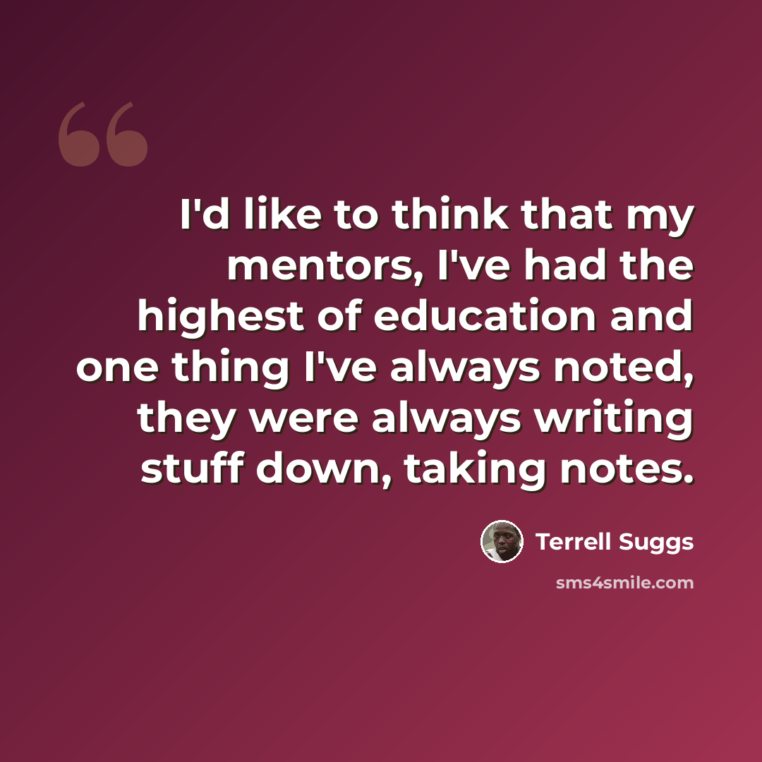 “I'd like to think that my mentors, I've had the highest of education and one thing I've always noted, they were always writing stuff down, taking notes.” quote by Terrell Suggs