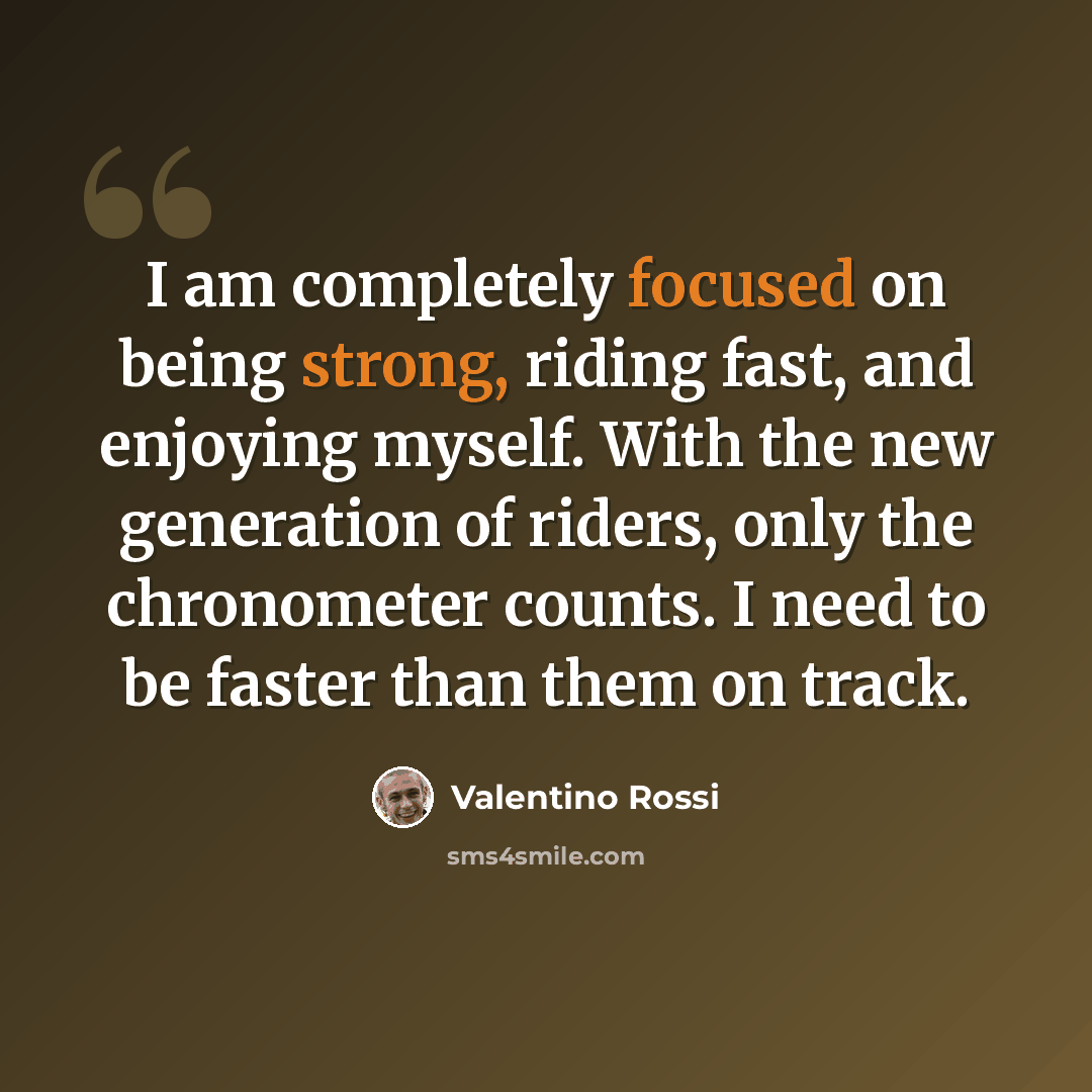 “I am completely focused on being strong, riding fast, and enjoying myself. With the new generation of riders, only the chronometer counts. I need to be faster than them on track.” quote by Valentino Rossi