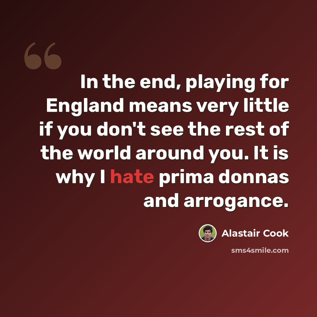 “In the end, playing for England means very little if you don't see the rest of the world around you. It is why I hate prima donnas and arrogance.” quote by Alastair Cook