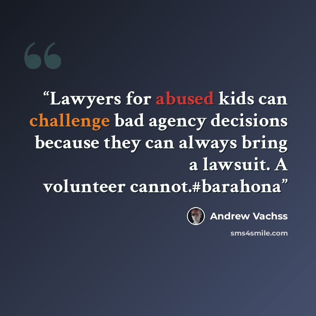 “Lawyers for abused kids can challenge bad agency decisions because they can always bring a lawsuit. A volunteer cannot.#barahona” quote by Andrew Vachss