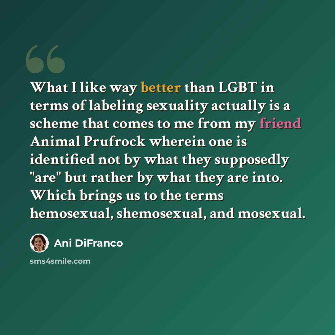 “What I like way better than LGBT in terms of labeling sexuality actually is a scheme that comes to me from my friend Animal Prufrock wherein one is identified not by what they supposedly "are" but rather by what they are into. Which brings us to the terms hemosexual, shemosexual, and mosexual.” quote by Ani DiFranco