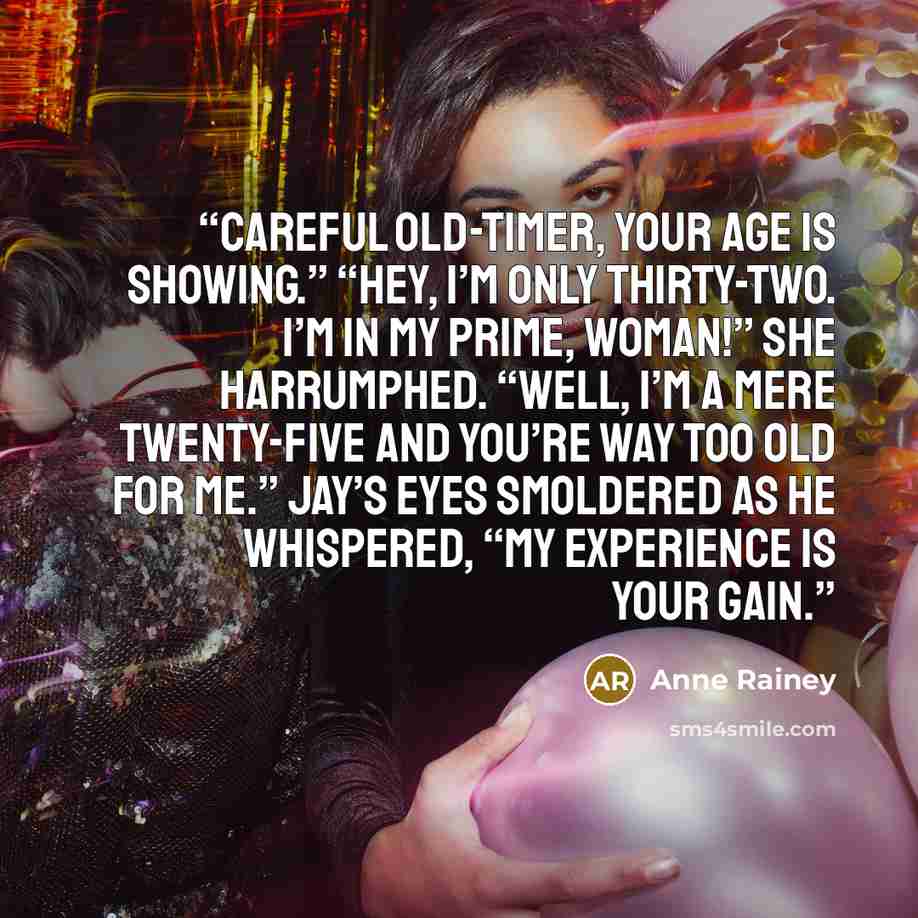 “Careful old-timer, your age is showing.” “Hey, I’m only thirty-two. I’m in my prime, woman!” She harrumphed. “Well, I’m a mere twenty-five and you’re way too old for me.” Jay’s eyes smoldered as he whispered, “My experience is your gain.” quote by Anne Rainey