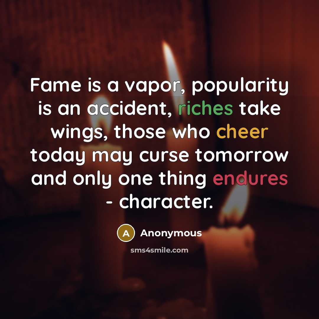 “Fame is a vapor, popularity is an accident, riches take wings, those who cheer today may curse tomorrow and only one thing endures - character.” quote by Anonymous