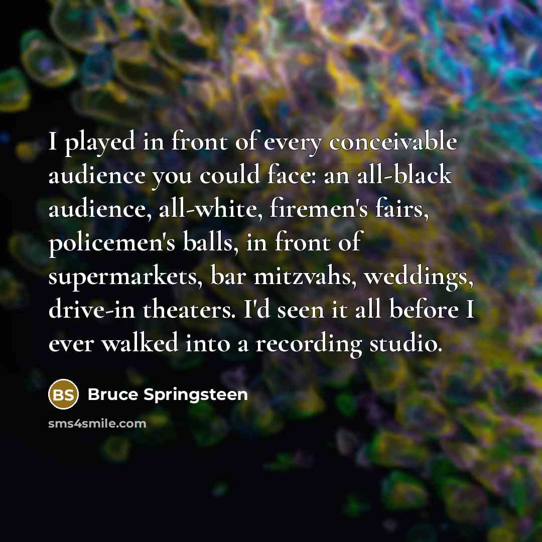 “I played in front of every conceivable audience you could face: an all-black audience, all-white, firemen's fairs, policemen's balls, in front of supermarkets, bar mitzvahs, weddings, drive-in theaters. I'd seen it all before I ever walked into a recording studio.” quote by Bruce Springsteen