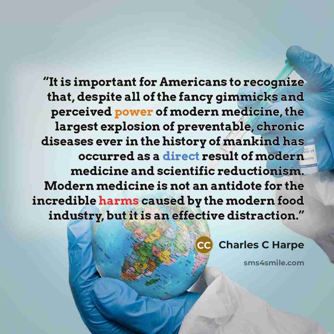 “It is important for Americans to recognize that, despite all of the fancy gimmicks and perceived power of modern medicine, the largest explosion of preventable, chronic diseases ever in the history of mankind has occurred as a direct result of modern medicine and scientific reductionism. Modern…” quote by Charles C Harpe