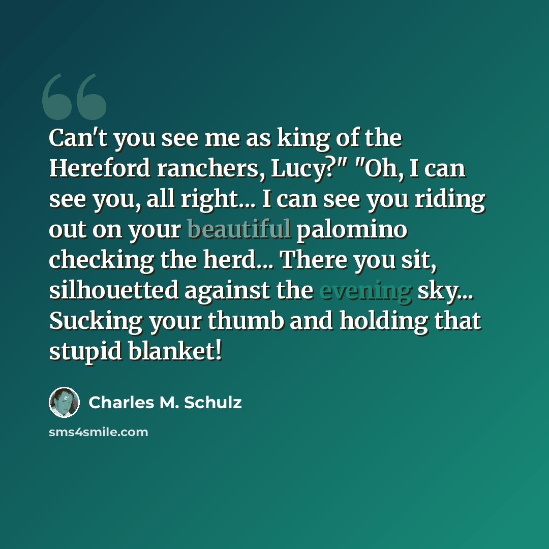 “Can't you see me as king of the Hereford ranchers, Lucy?" "Oh, I can see you, all right... I can see you riding out on your beautiful palomino checking the herd... There you sit, silhouetted against the evening sky... Sucking your thumb and holding that stupid blanket!” quote by Charles M. Schulz