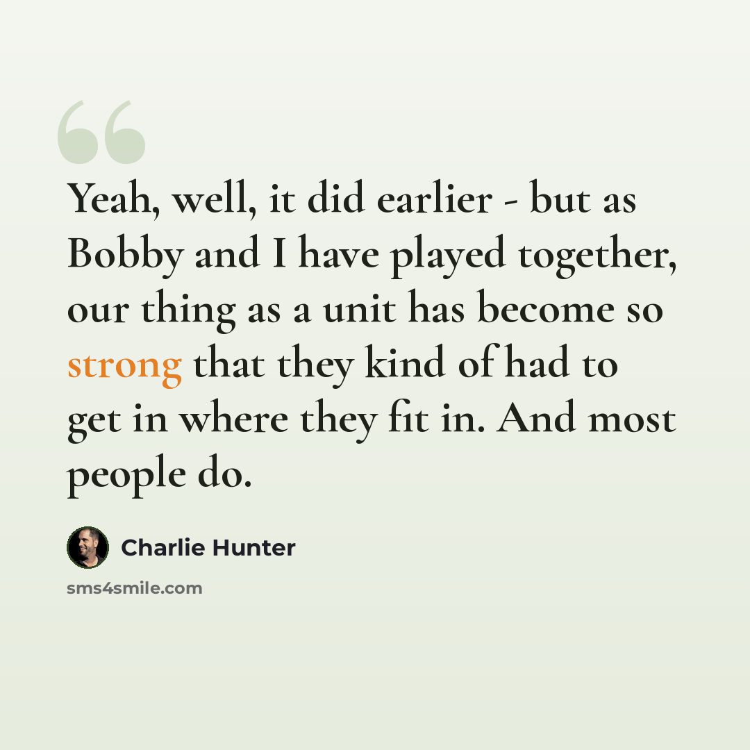 “Yeah, well, it did earlier - but as Bobby and I have played together, our thing as a unit has become so strong that they kind of had to get in where they fit in. And most people do.” quote by Charlie Hunter