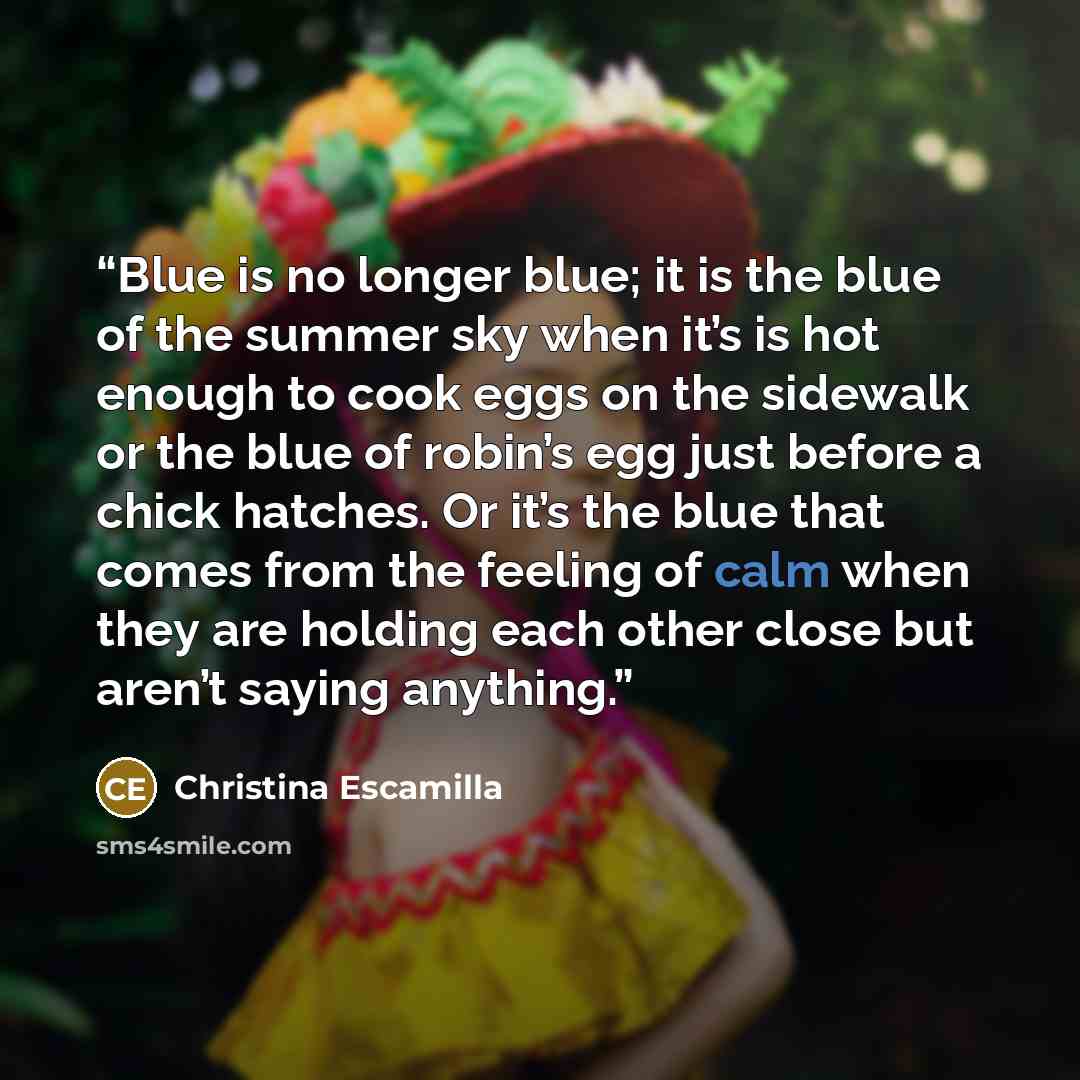 “Blue is no longer blue; it is the blue of the summer sky when it’s is hot enough to cook eggs on the sidewalk or the blue of robin’s egg just before a chick hatches. Or it’s the blue that comes from the feeling of calm when they are holding each other close but aren’t saying anything.” quote by Christina Escamilla