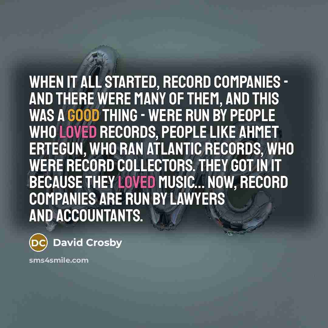 “When it all started, record companies - and there were many of them, and this was a good thing - were run by people who loved records, people like Ahmet Ertegun, who ran Atlantic Records, who were record collectors. They got in it because they loved music... Now, record companies are run by…” quote by David Crosby
