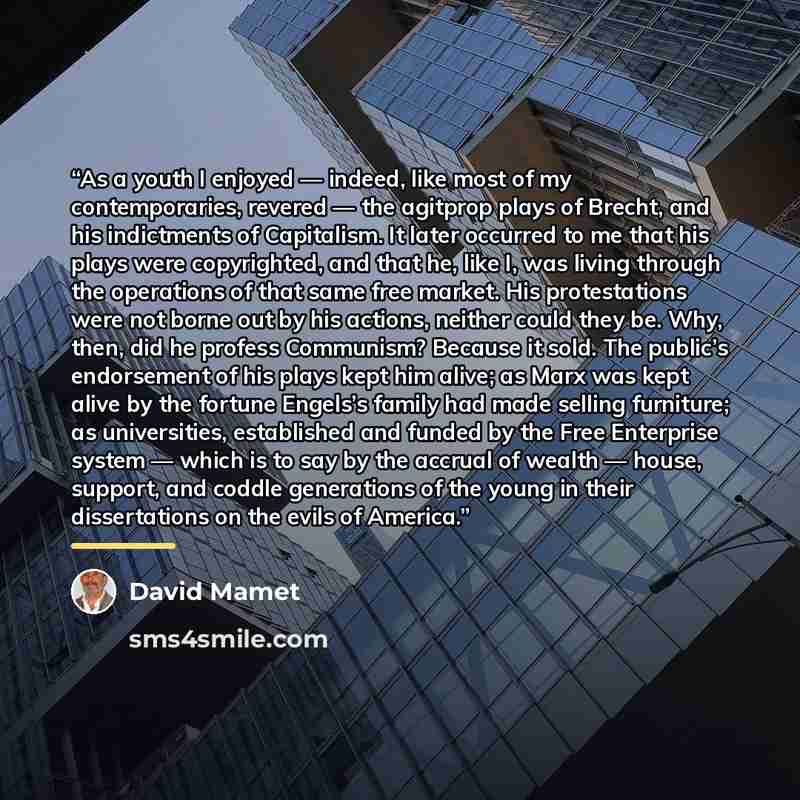 “As a youth I enjoyed — indeed, like most of my contemporaries, revered — the agitprop plays of Brecht, and his indictments of Capitalism. It later occurred to me that his plays were copyrighted, and that he, like I, was living through the operations of that same free market. His protestations were…” quote by David Mamet