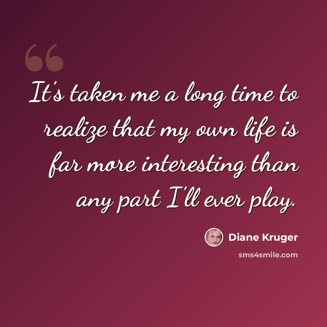 “It's taken me a long time to realize that my own life is far more interesting than any part I'll ever play.” quote by Diane Kruger