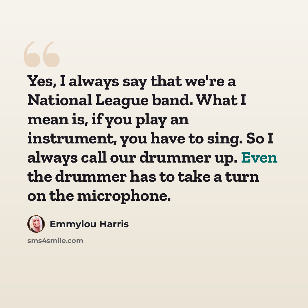 “Yes, I always say that we're a National League band. What I mean is, if you play an instrument, you have to sing. So I always call our drummer up. Even the drummer has to take a turn on the microphone.” quote by Emmylou Harris