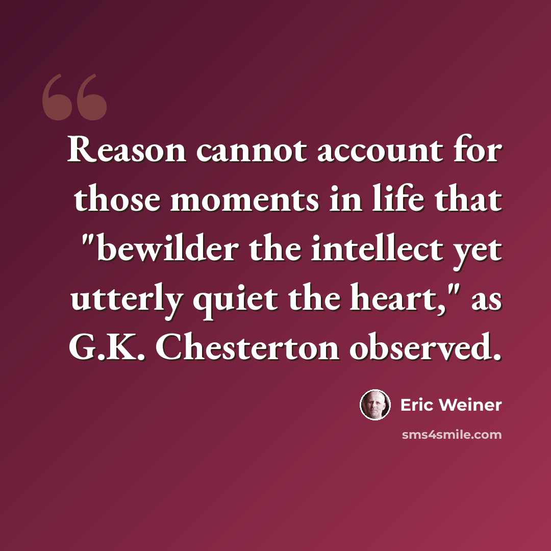 “Reason cannot account for those moments in life that "bewilder the intellect yet utterly quiet the heart," as G.K. Chesterton observed.” quote by Eric Weiner