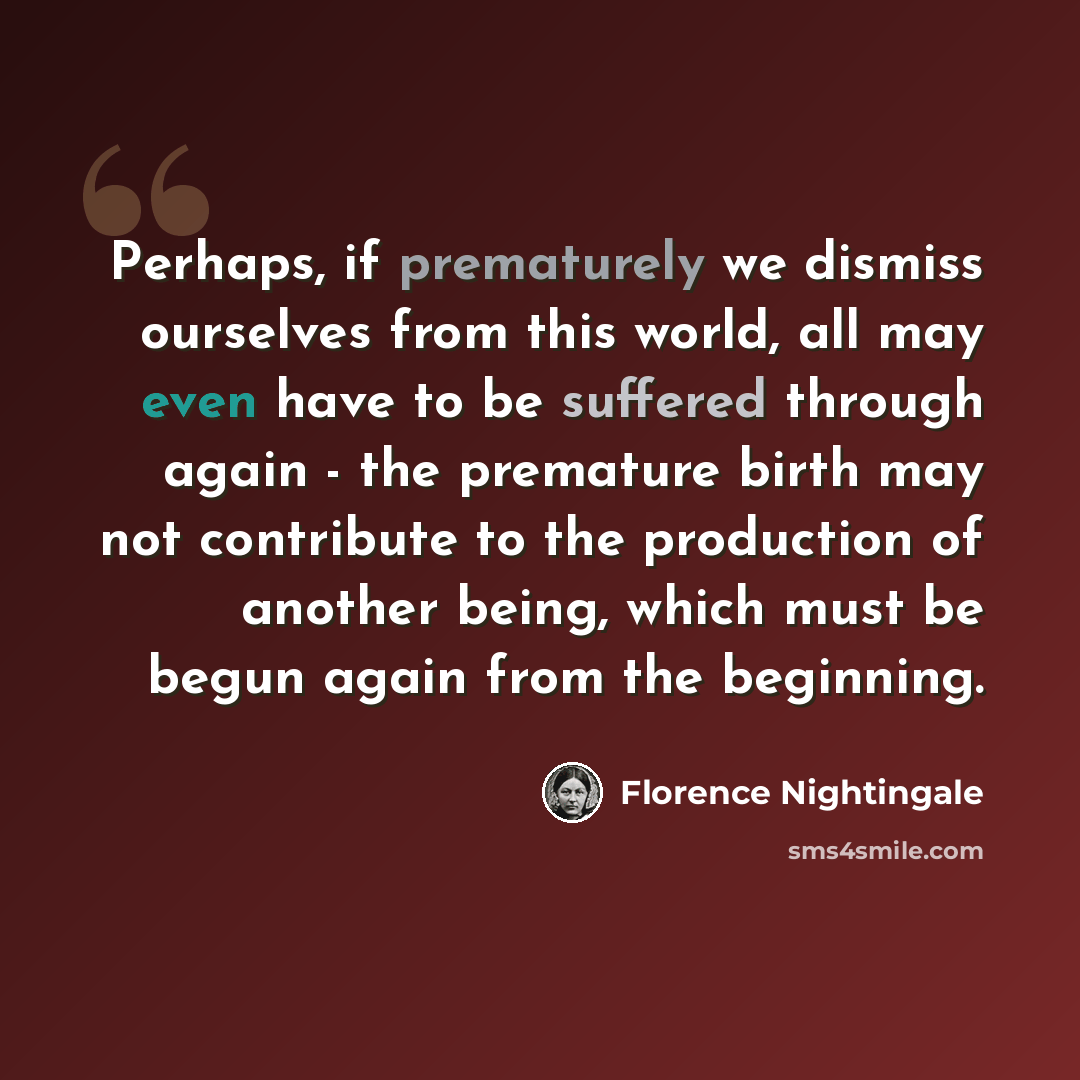 “Perhaps, if prematurely we dismiss ourselves from this world, all may even have to be suffered through again - the premature birth may not contribute to the production of another being, which must be begun again from the beginning.” quote by Florence Nightingale