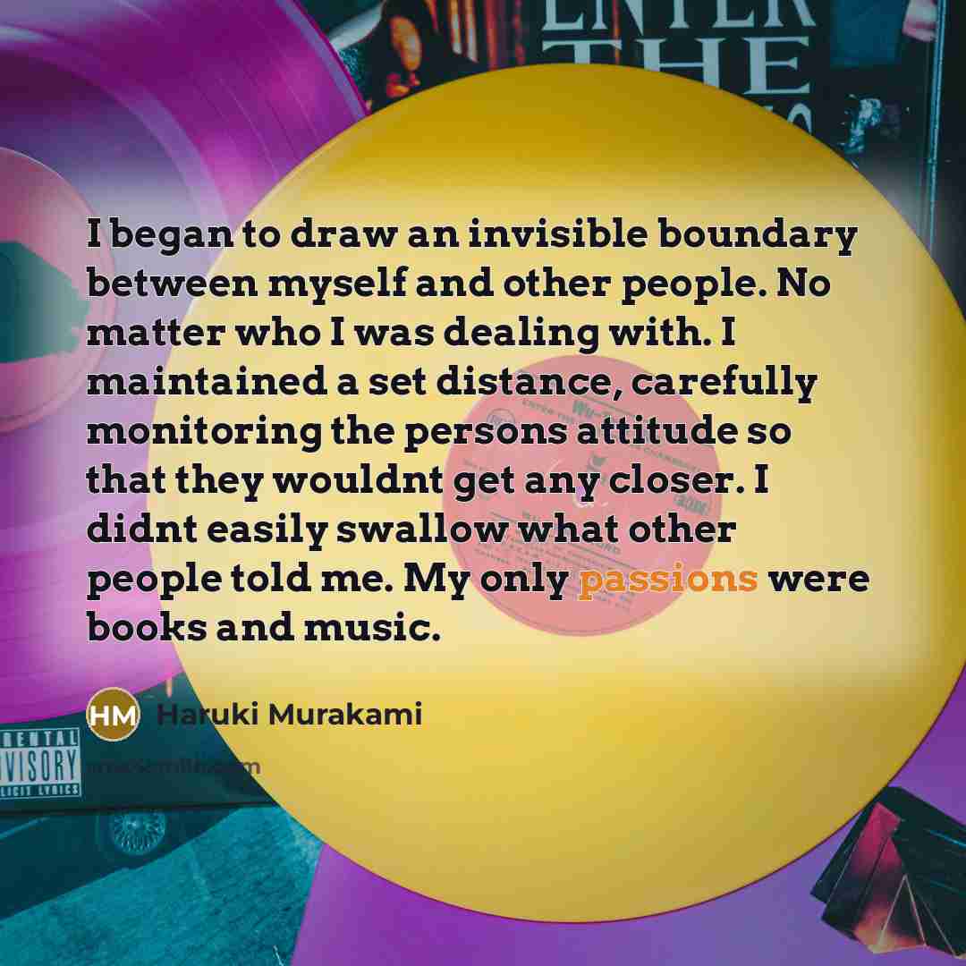 “I began to draw an invisible boundary between myself and other people. No matter who I was dealing with. I maintained a set distance, carefully monitoring the persons attitude so that they wouldnt get any closer. I didnt easily swallow what other people told me. My only passions were books and…” quote by Haruki Murakami