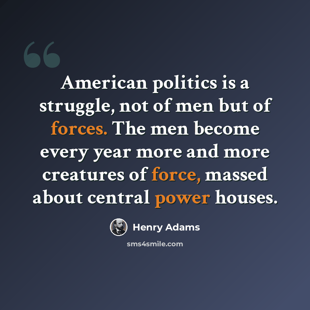 “American politics is a struggle, not of men but of forces. The men become every year more and more creatures of force, massed about central power houses.” quote by Henry Adams