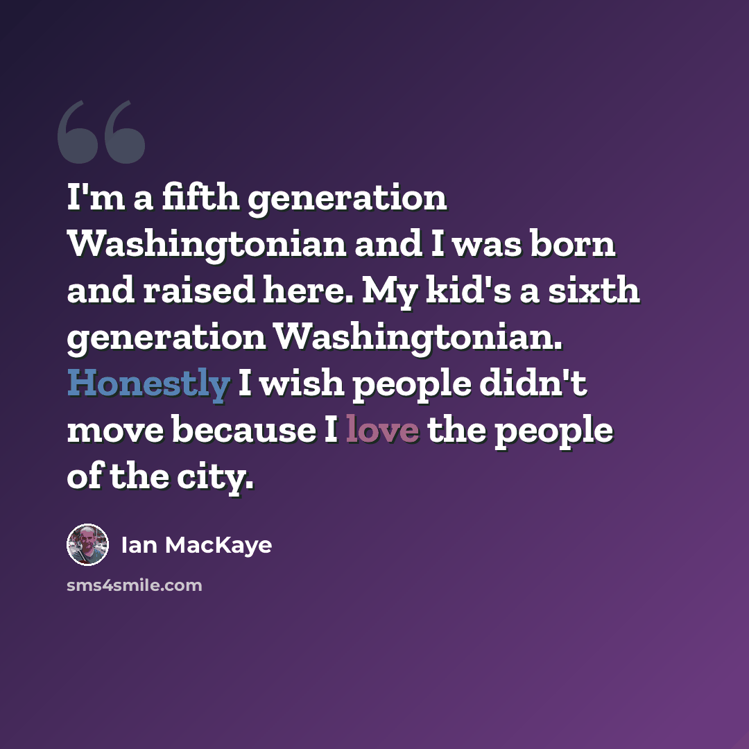 “I'm a fifth generation Washingtonian and I was born and raised here. My kid's a sixth generation Washingtonian. Honestly I wish people didn't move because I love the people of the city.” quote by Ian MacKaye