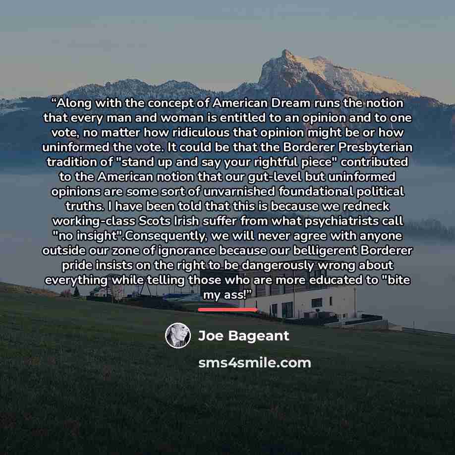 “Along with the concept of American Dream runs the notion that every man and woman is entitled to an opinion and to one vote, no matter how ridiculous that opinion might be or how uninformed the vote. It could be that the Borderer Presbyterian tradition of "stand up and say your rightful piece"…” quote by Joe Bageant